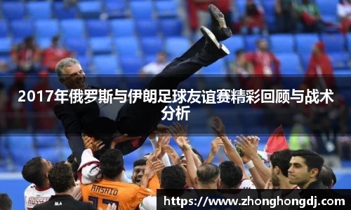 2017年俄罗斯与伊朗足球友谊赛精彩回顾与战术分析